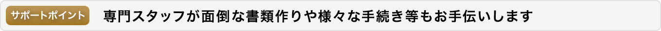 専門スタッフが面倒な書類作りや様々な手続き等もお手伝いします